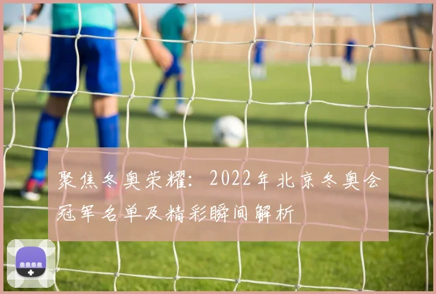 聚焦冬奥荣耀：2022年北京冬奥会冠军名单及精彩瞬间解析