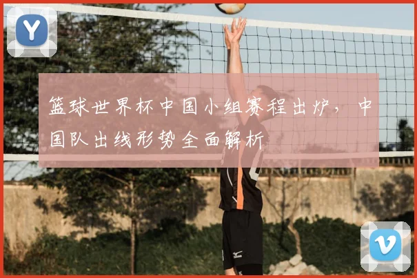 篮球世界杯中国小组赛程出炉，中国队出线形势全面解析