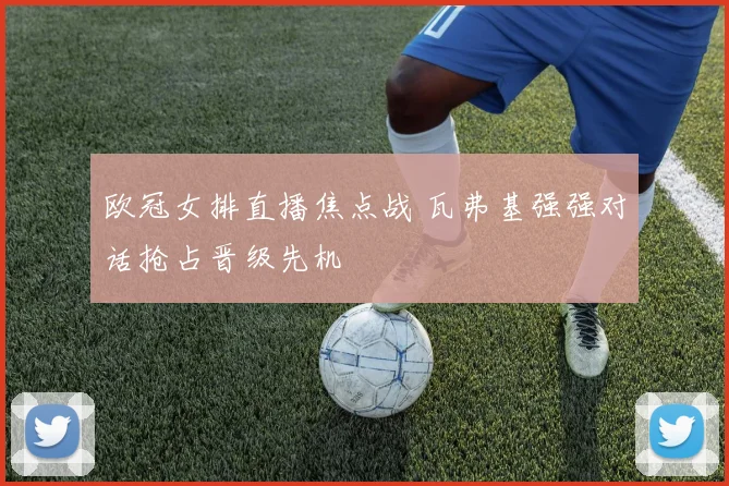 欧冠女排直播焦点战 瓦弗基强强对话抢占晋级先机