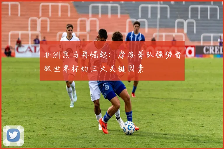 非洲黑马再崛起：摩洛哥队强势晋级世界杯的三大关键因素